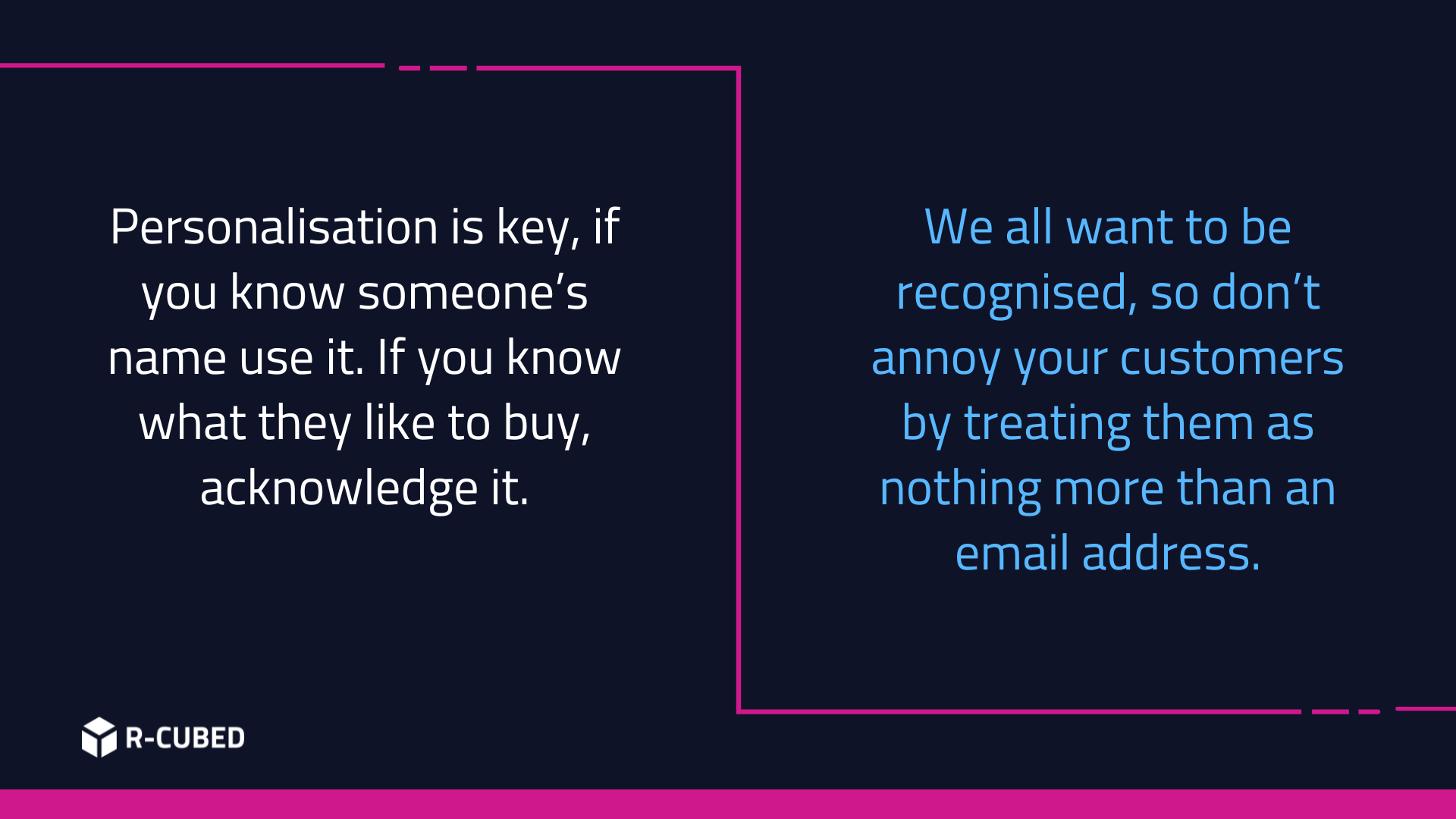Personalisation is key, if you know someone’s name use it. If you know what they like to buy, acknowledge it. We all want to be recognised, so don’t annoy your customers by treating them as nothing more than an email address.